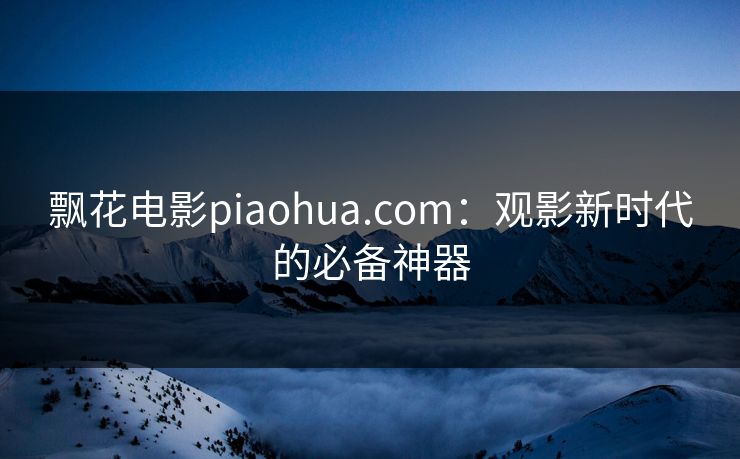 飘花电影piaohua.com:观影新时代的必备神器 飘花电影piaohua.com:观影新时代的必备神器