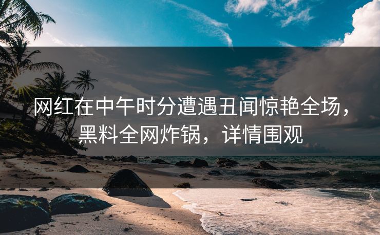 网红在中午时分遭遇丑闻惊艳全场，黑料全网炸锅，详情围观