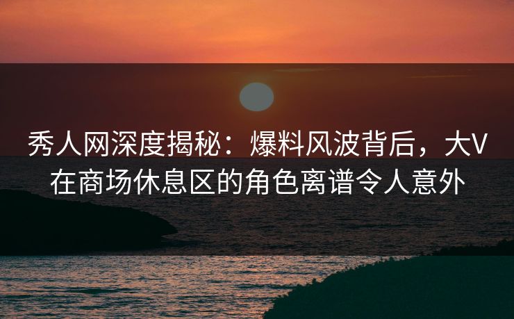 秀人网深度揭秘:爆料风波背后,大V在商场休息区的角色离谱令人意外 秀人网深度揭秘:爆料风波背后,大V在商场休息区的角色离谱令人意外