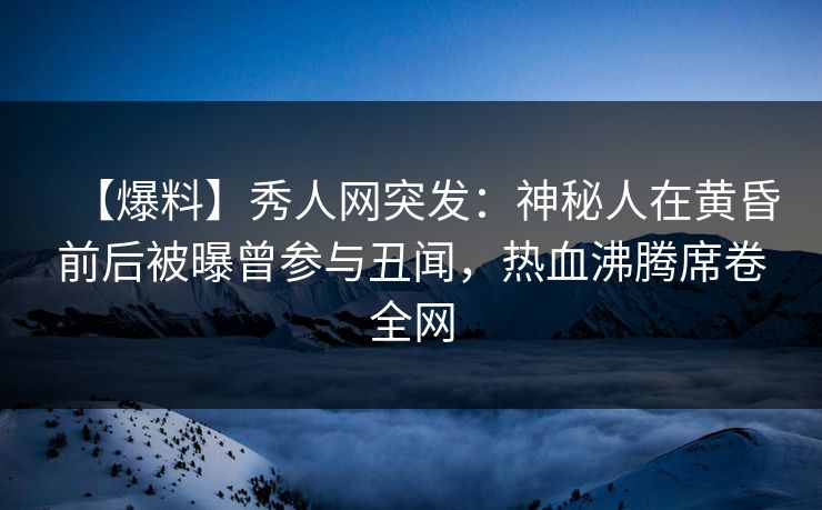 【爆料】秀人网突发：神秘人在黄昏前后被曝曾参与丑闻，热血沸腾席卷全网