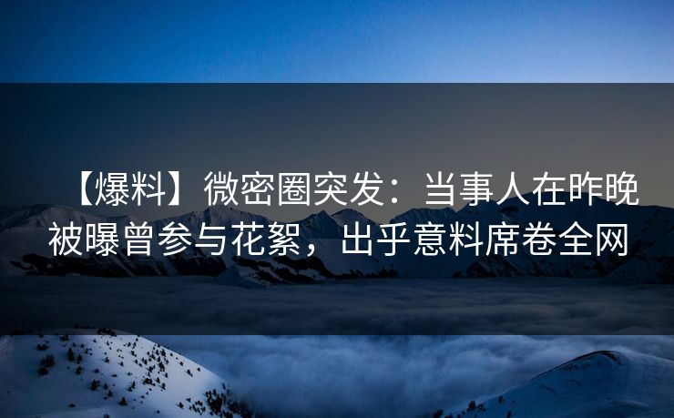 【爆料】微密圈突发：当事人在昨晚被曝曾参与花絮，出乎意料席卷全网