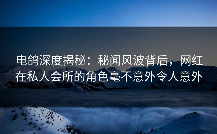 电鸽深度揭秘：秘闻风波背后，网红在私人会所的角色毫不意外令人意外