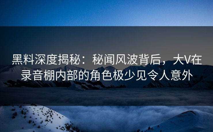 黑料深度揭秘：秘闻风波背后，大V在录音棚内部的角色极少见令人意外