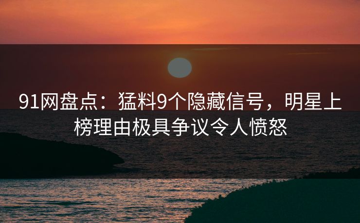 91网盘点：猛料9个隐藏信号，明星上榜理由极具争议令人愤怒