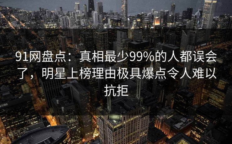 91网盘点：真相最少99%的人都误会了，明星上榜理由极具爆点令人难以抗拒