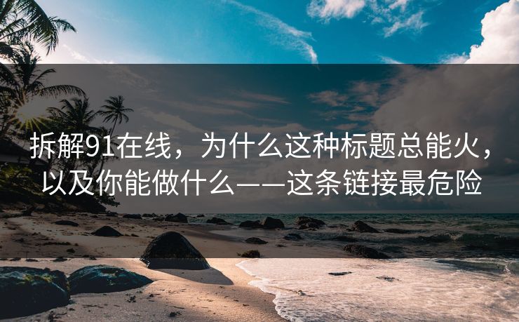 拆解91在线，为什么这种标题总能火，以及你能做什么——这条链接最危险