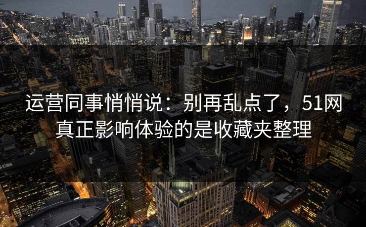 运营同事悄悄说：别再乱点了，51网真正影响体验的是收藏夹整理
