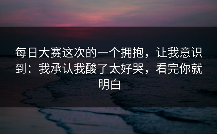 每日大赛这次的一个拥抱，让我意识到：我承认我酸了太好哭，看完你就明白