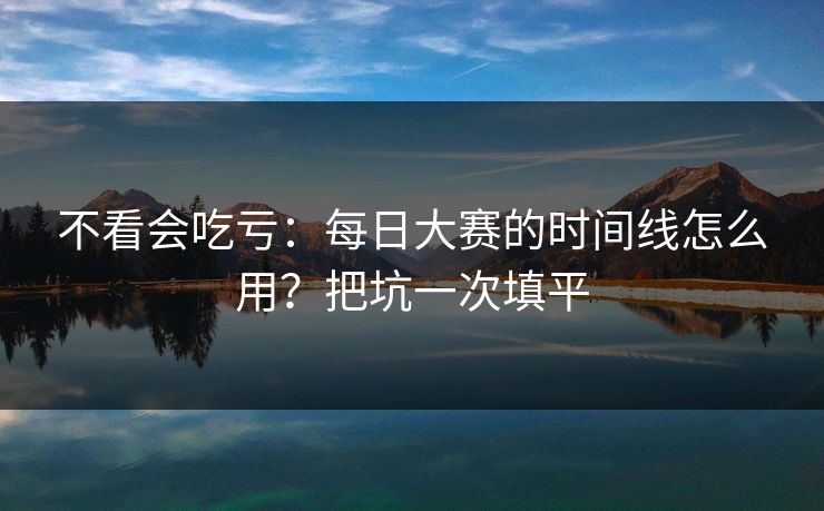 不看会吃亏：每日大赛的时间线怎么用？把坑一次填平