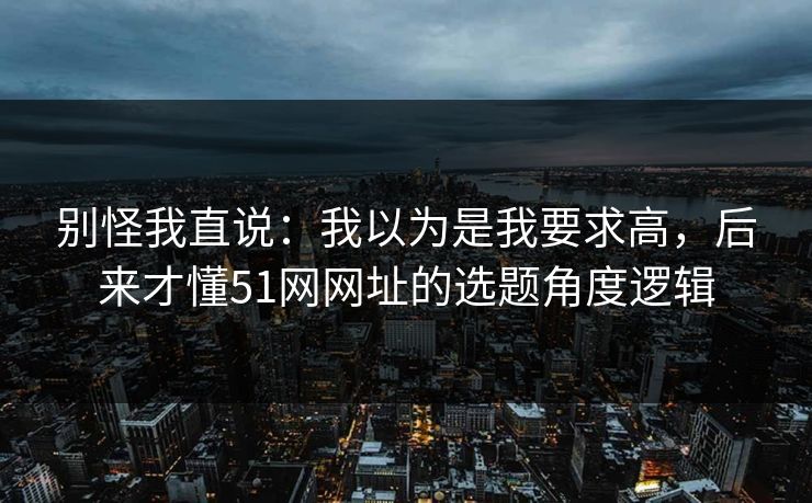 别怪我直说:我以为是我要求高,后来才懂51网网址的选题角度逻辑
