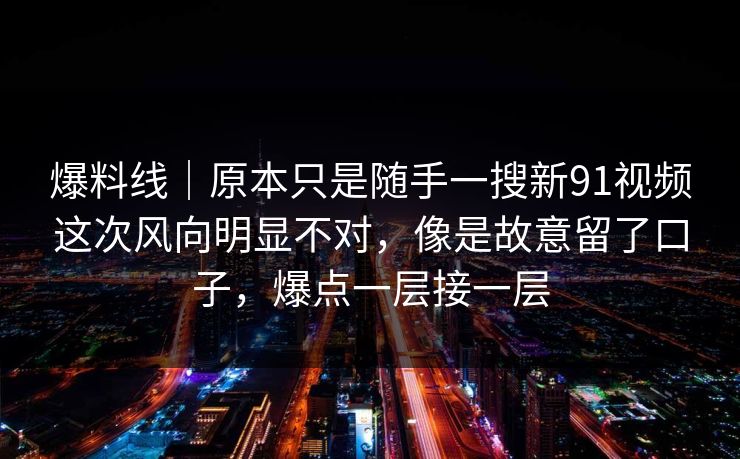 爆料线|原本只是随手一搜新91视频这次风向明显不对,像是故意留了口子,爆点一层接一层
