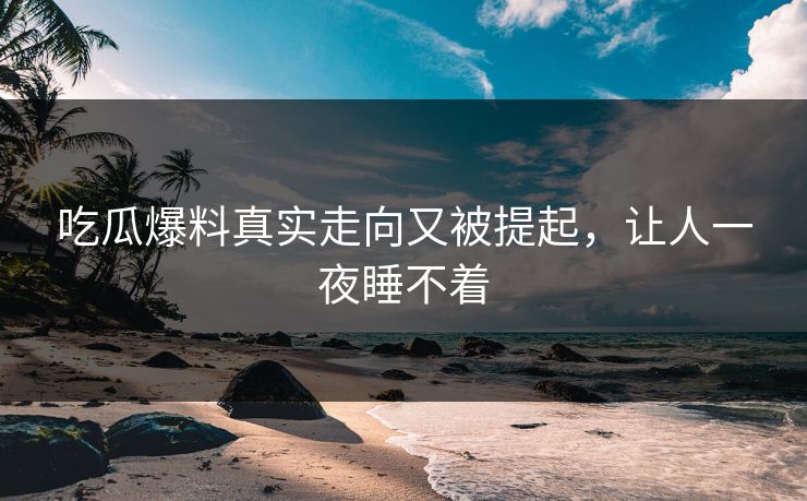 吃瓜爆料真实走向又被提起，让人一夜睡不着