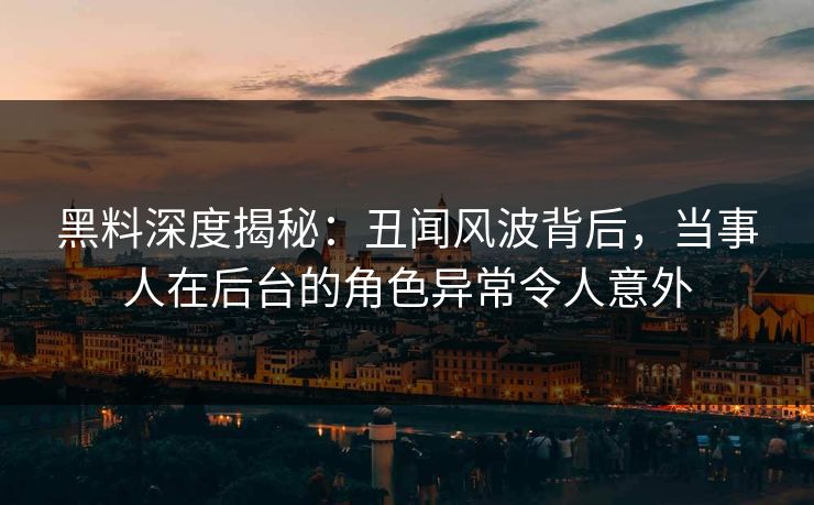 黑料深度揭秘：丑闻风波背后，当事人在后台的角色异常令人意外