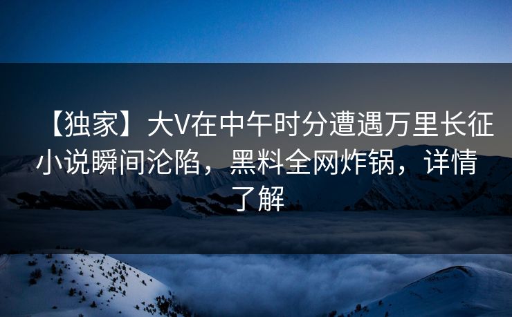 【独家】大V在中午时分遭遇万里长征小说瞬间沦陷，黑料全网炸锅，详情了解