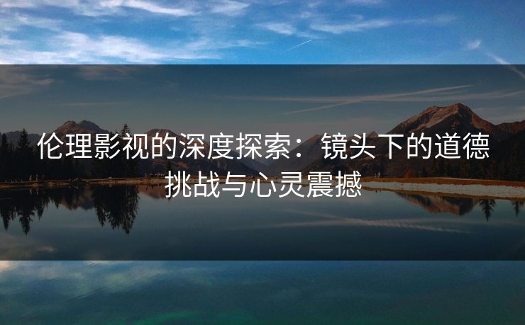 伦理影视的深度探索:镜头下的道德挑战与心灵震撼 伦理影视的深度探索:镜头下的道德挑战与心灵震撼