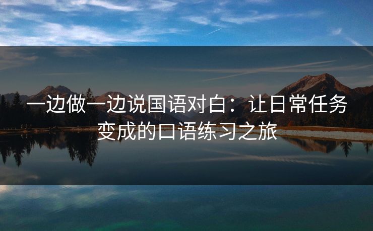 一边做一边说国语对白:让日常任务变成的口语练习之旅 一边做一边说国语对白:让日常任务变成的口语练习之旅