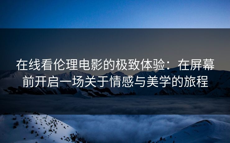 在线看伦理电影的极致体验：在屏幕前开启一场关于情感与美学的旅程