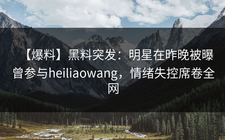 【爆料】黑料突发：明星在昨晚被曝曾参与heiliaowang，情绪失控席卷全网