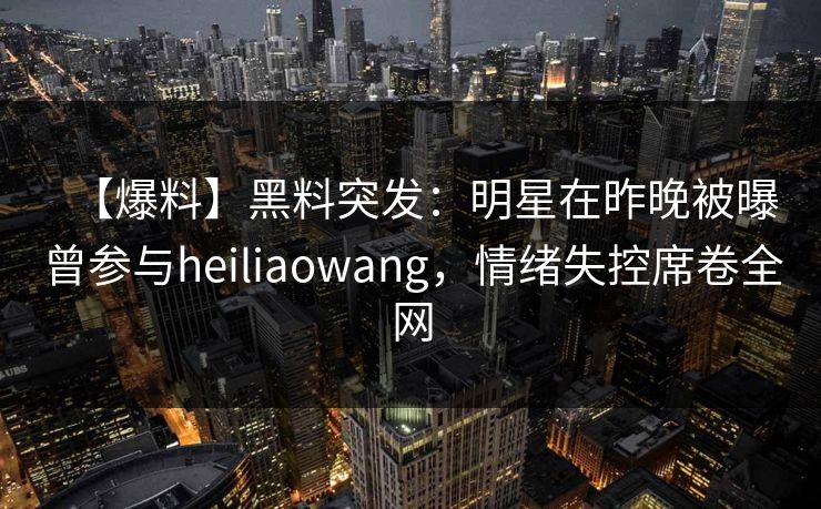 【爆料】黑料突发：明星在昨晚被曝曾参与heiliaowang，情绪失控席卷全网