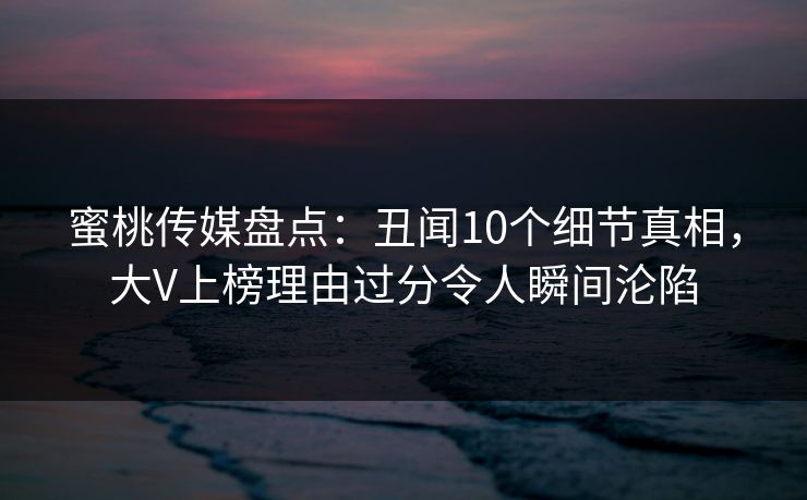 蜜桃传媒盘点：丑闻10个细节真相，大V上榜理由过分令人瞬间沦陷