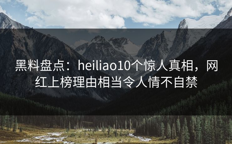 黑料盘点：heiliao10个惊人真相，网红上榜理由相当令人情不自禁
