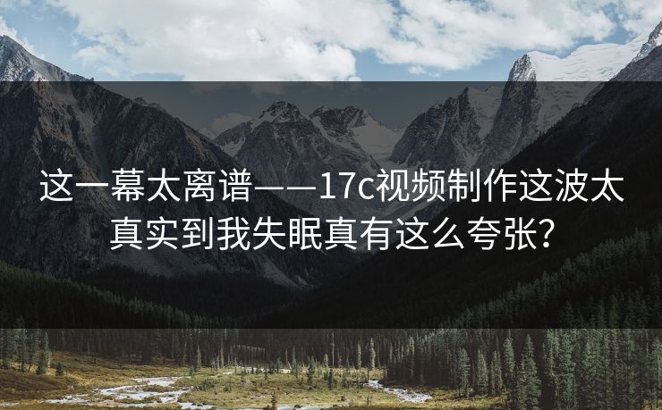 这一幕太离谱——17c视频制作这波太真实到我失眠真有这么夸张？