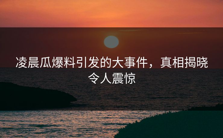 凌晨瓜爆料引发的大事件，真相揭晓令人震惊
